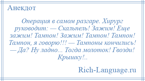 
    Операция в самом разгаре. Хирург руководит: — Скальпель! Зажим! Еще зажим! Тампон! Зажим! Тампон! Тампон! Тампон, я говорю!!! — Тампоны кончились! — Да? Ну ладно... Тогда молоток! Гвозди! Крышку!..