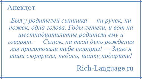 
    Был у родителей сынишка — ни ручек, ни ножек, одна голова. Годы летели, и вот на шестнадцатилетие родители ему и говорят: — Сынок, на твой день рождения мы приготовили тебе сюрприз! — Знаю я ваши сюрпризы, небось, шапку подарите!