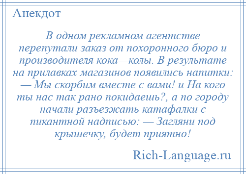 
    В одном рекламном агентстве перепутали заказ от похоронного бюро и производителя кока—колы. В результате на прилавках магазинов появились напитки: — Мы скорбим вместе с вами! и На кого ты нас так рано покидаешь?, а по городу начали разъезжать катафалки с пикантной надписью: — Загляни под крышечку, будет приятно!