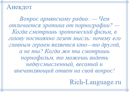 
    Вопрос армянскому радио: — Чем отличается эротика от порнографии? — Когда смотришь эротический фильм, в голову постоянно лезет мысль: почему его главным героем является кто—то другой, а не ты? Когда же ты смотришь порнофильм, то можешь видеть недвусмысленный, весомый и впечатляющий ответ на свой вопрос!