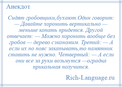 
    Сидят гробовщики,бухают.Один говорит: — Давайте хоронить вертикально — меньше копать придется. Другой отвечает: — Можно хоронить вообще без гробов — дерево сэкономим. Третий: — А если их по пояс закапывать,то памятник ставить не нужно. Четвертый: — А если они все за руки возьмутся —оградка прикольная получится.