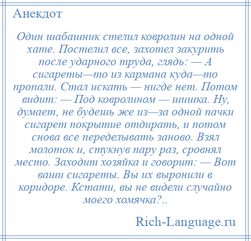 
    Один шабашник стелил ковролин на одной хате. Постелил все, захотел закурить после ударного труда, глядь: — А сигареты—то из кармана куда—то пропали. Стал искать — нигде нет. Потом видит: — Под ковролином — шишка. Ну, думает, не будешь же из—за одной пачки сигарет покрытие отдирать, и потом снова все переделывать заново. Взял молоток и, стукнув пару раз, сровнял место. Заходит хозяйка и говорит: — Вот ваши сигареты. Вы их выронили в коридоре. Кстати, вы не видели случайно моего хомячка?..