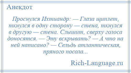 
    Проснулся Ихтиандр: — Глаза щиплет, ткнулся в одну сторону — стена, ткнулся в другую — стена. Слышит, сверху голоса доносятся. — Эту вскрывать? — А что на ней написано? — Сельдь атлантическая, пряного посола...