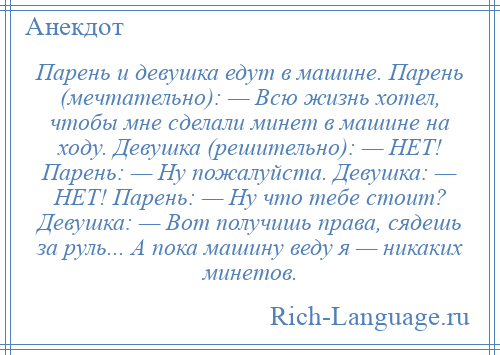 
    Парень и девушка едут в машине. Парень (мечтательно): — Всю жизнь хотел, чтобы мне сделали минет в машине на ходу. Девушка (решительно): — НЕТ! Парень: — Ну пожалуйста. Девушка: — НЕТ! Парень: — Ну что тебе стоит? Девушка: — Вот получишь права, сядешь за руль... А пока машину веду я — никаких минетов.