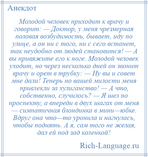 
    Молодой человек приходит к врачу и говорит: — Доктор, у меня чрезмерная половая возбудимость, бывает, иду по улице, а он ни с того, ни с сего встанет, так неудобно от людей становится! — А вы привяжите его к ноге. Молодой человек уходит, но через несколько дней он звонит врачу и орет в трубку: — Ну вы и совет мне дали! Теперь по вашей милости меня привлекли за хулиганство! — А что, собственно, случилось? — Я шел по проспекту, а впереди в двух шагах от меня — симпатичная блондинка в мини—юбке. Вдруг она что—то уронила и нагнулась, чтобы поднять. А я, сам того не желая, дал ей под зад коленкой!