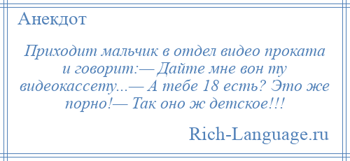 
    Приходит мальчик в отдел видео проката и говорит:— Дайте мне вон ту видеокассету...— А тебе 18 есть? Это же порно!— Так оно ж детское!!!