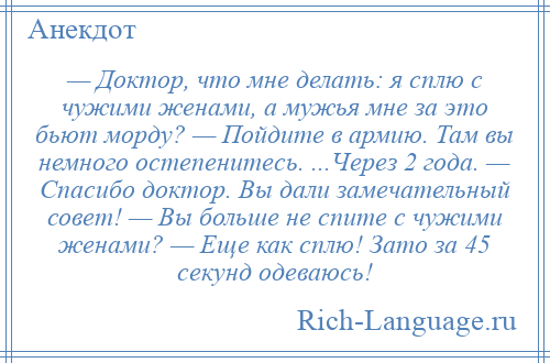 
    — Доктор, что мне делать: я сплю с чужими женами, а мужья мне за это бьют морду? — Пойдите в армию. Там вы немного остепенитесь. ...Через 2 года. — Спасибо доктор. Вы дали замечательный совет! — Вы больше не спите с чужими женами? — Еще как сплю! Зато за 45 секунд одеваюсь!