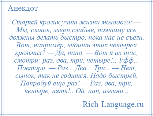 
    Старый кролик учит жизни молодого: — Мы, сынок, звери слабые, поэтому все должны делать быстро, пока нас не съели. Вот, например, видишь этих четырех крольчих? — Да, папа. — Вот я их щас, смотри: раз, два, три, четыре!.. Уфф... Повтори. — Раз... Два... Три... — Нет, сынок, так не годится. Надо быстрей. Попробуй еще раз! — Раз, два, три, четыре, пять!.. Ой, пап, извини...