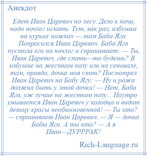 
    Едет Иван Царевич по лесу. Дело к ночи, надо ночлег искать. Тут, как раз, избушка на курьих ножках — там Баба Яга. Попросился Иван Царевич. Баба Яга пустила его на ночлег и спрашивает: — Ты, Иван Царевич, где спать—то будешь? В избушке на жестком полу или на сеновале, там, правда, дочка моя спит? Посмотрел Иван Царевич на Бабу Ягу: — Ну и рожа должна быть у этой дочки! — Нет, Баба Яга, уж лучше на жестком полу... Наутро умывается Иван Царевич у колодца и видит девицу красы необыкновенной! — Ты кто? — спрашивает Иван Царевич. — Я — дочка Бабы Яги. А ты кто? — А я Иван—ДУРРРАК!