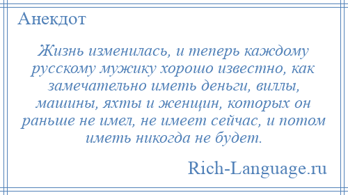 
    Жизнь изменилась, и теперь каждому русскому мужику хорошо известно, как замечательно иметь деньги, виллы, машины, яхты и женщин, которых он раньше не имел, не имеет сейчас, и потом иметь никогда не будет.