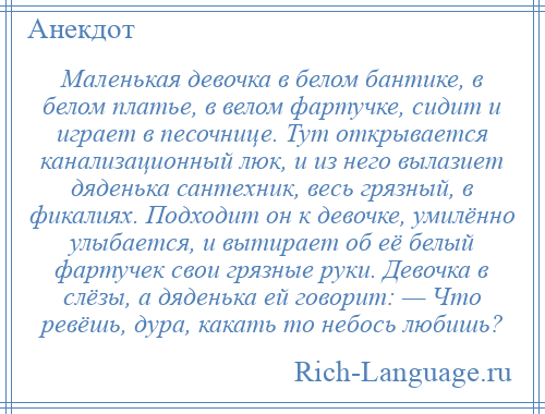 
    Маленькая девочка в белом бантике, в белом платье, в велом фартучке, сидит и играет в песочнице. Тут открывается канализационный люк, и из него вылазиет дяденька сантехник, весь грязный, в фикалиях. Подходит он к девочке, умилённо улыбается, и вытирает об её белый фартучек свои грязные руки. Девочка в слёзы, а дяденька ей говорит: — Что ревёшь, дура, какать то небось любишь?