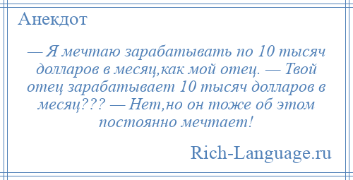 
    — Я мечтаю зарабатывать по 10 тысяч долларов в месяц,как мой отец. — Твой отец зарабатывает 10 тысяч долларов в месяц??? — Нет,но он тоже об этом постоянно мечтает!
