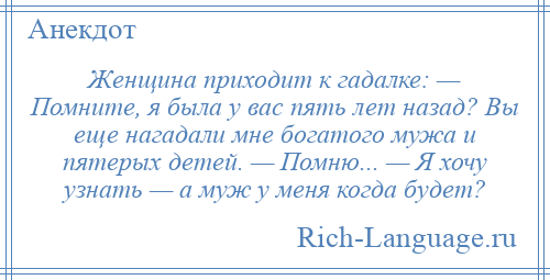 
    Женщина приходит к гадалке: — Помните, я была у вас пять лет назад? Вы еще нагадали мне богатого мужа и пятерых детей. — Помню... — Я хочу узнать — а муж у меня когда будет?