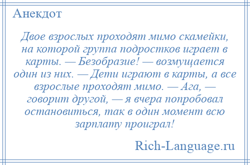 
    Двое взрослых проходят мимо скамейки, на которой группа подростков играет в карты. — Безобразие! — возмущается один из них. — Дети играют в карты, а все взрослые проходят мимо. — Ага, — говорит другой, — я вчера попробовал остановиться, так в один момент всю зарплату проиграл!