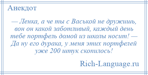 
    — Ленка, а че ты с Васькой не дружишь, вон он какой заботливый, каждый день тебе портфель домой из школы носит! — Да ну его дурака, у меня этих портфелей уже 200 штук скопилось!