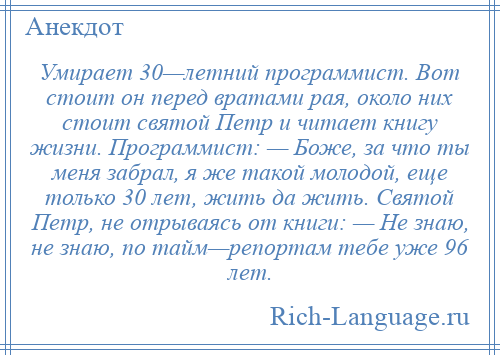 
    Умирает 30—летний программист. Вот стоит он перед вратами рая, около них стоит святой Петр и читает книгу жизни. Программист: — Боже, за что ты меня забрал, я же такой молодой, еще только 30 лет, жить да жить. Святой Петр, не отрываясь от книги: — Не знаю, не знаю, по тайм—репортам тебе уже 96 лет.