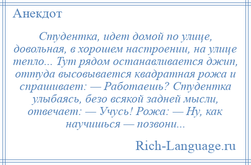 
    Студентка, идет домой по улице, довольная, в хорошем настроении, на улице тепло... Тут рядом останавливается джип, оттуда высовывается квадратная рожа и спрашивает: — Работаешь? Студентка улыбаясь, безо всякой задней мысли, отвечает: — Учусь! Рожа: — Ну, как научишься — позвони...