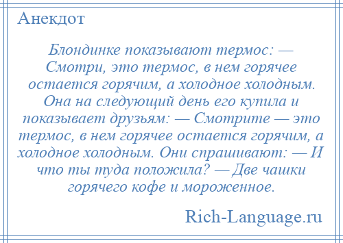 
    Блондинке показывают термос: — Смотри, это термос, в нем горячее остается горячим, а холодное холодным. Она на следующий день его купила и показывает друзьям: — Смотрите — это термос, в нем горячее остается горячим, а холодное холодным. Они спрашивают: — И что ты туда положила? — Две чашки горячего кофе и мороженное.