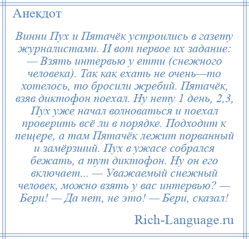 
    Винни Пух и Пятачёк устроились в газету журналистами. И вот первое их задание: — Взять интервью у етти (снежного человека). Так как ехать не очень—то хотелось, то бросили жребий. Пятачёк, взяв диктофон поехал. Ну нету 1 день, 2,3, Пух уже начал волноваться и поехал проверить всё ли в порядке. Подходит к пещере, а там Пятачёк лежит порванный и замёрзший. Пух в ужасе собрался бежать, а тут диктофон. Ну он его включает... — Уважаемый снежный человек, можно взять у вас интервью? — Бери! — Да нет, не это! — Бери, сказал!