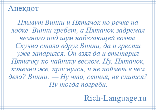 
    Плывут Винни и Пятачок по речке на лодке. Винни гребет, а Пятачок задремал немного под шум набегающей волны. Скучно стало вдруг Винни, да и грести уже запарился. Он взял да и втетерил Пятачку по чайнику веслом. Ну, Пятачок, конечно же, проснулся, и не поймет в чем дело? Винни: — Ну что, свинья, не спится? Ну тогда погреби.