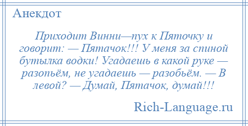 
    Приходит Винни—пух к Пяточку и говорит: — Пятачок!!! У меня за спиной бутылка водки! Угадаешь в какой руке — разопьём, не угадаешь — разобьём. — В левой? — Думай, Пятачок, думай!!!