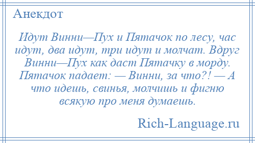 
    Идут Винни—Пух и Пятачок по лесу, час идут, два идут, три идут и молчат. Вдруг Винни—Пух как даст Пятачку в морду. Пятачок падает: — Винни, за что?! — А что идешь, свинья, молчишь и фигню всякую про меня думаешь.