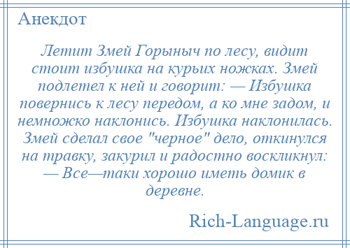 
    Летит Змей Горыныч по лесу, видит стоит избушка на курьих ножках. Змей подлетел к ней и говорит: — Избушка повернись к лесу передом, а ко мне задом, и немножко наклонись. Избушка наклонилась. Змей сделал свое черное дело, откинулся на травку, закурил и радостно воскликнул: — Все—таки хорошо иметь домик в деревне.