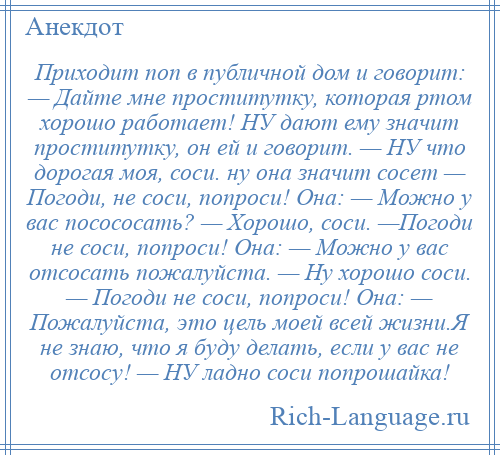 
    Приходит поп в публичной дом и говорит: — Дайте мне проститутку, которая ртом хорошо работает! НУ дают ему значит проститутку, он ей и говорит. — НУ что дорогая моя, соси. ну она значит сосет — Погоди, не соси, попроси! Она: — Можно у вас посососать? — Хорошо, соси. —Погоди не соси, попроси! Она: — Можно у вас отсосать пожалуйста. — Ну хорошо соси. — Погоди не соси, попроси! Она: — Пожалуйста, это цель моей всей жизни.Я не знаю, что я буду делать, если у вас не отсосу! — НУ ладно соси попрошайка!