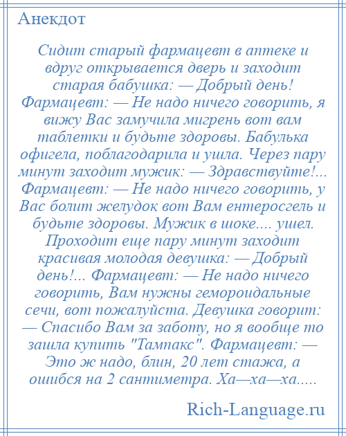 
    Сидит старый фармацевт в аптеке и вдруг открывается дверь и заходит старая бабушка: — Добрый день! Фармацевт: — Не надо ничего говорить, я вижу Вас замучила мигрень вот вам таблетки и будьте здоровы. Бабулька офигела, поблагодарила и ушла. Через пару минут заходит мужик: — Здравствуйте!... Фармацевт: — Не надо ничего говорить, у Вас болит желудок вот Вам ентеросгель и будьте здоровы. Мужик в шоке.... ушел. Проходит еще пару минут заходит красивая молодая девушка: — Добрый день!... Фармацевт: — Не надо ничего говорить, Вам нужны гемороидальные сечи, вот пожалуйста. Девушка говорит: — Спасибо Вам за заботу, но я вообще то зашла купить Тампакс . Фармацевт: — Это ж надо, блин, 20 лет стажа, а ошибся на 2 сантиметра. Ха—ха—ха.....