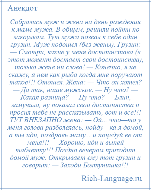 
    Собрались муж и жена на день рождения к маме мужа. В общем, решили пойти по закоулкам. Тут мужа позвал к себе один грузин. Муж подошел (без жены). Грузин: — Смотри, какие у меня достоинстава (в этот момент достает свои достоинства), только жене ни слова! — Конечно, я не скажу, я нем как рыба когда мне поручают такое!!! Отошел. Жена: — Что он хотел? — Да так, наше мужское. — Ну что? — Какая разница? — Ну что? — Блин, замучила, ну показал свои достоинства и просил тебе не рассказывать, вот и все!!! ТУТ ВНЕЗАПНО жена: — Ой... что—то у меня голова разболелась, пойду—ка я домой, а ты иди, поздравь маму... и поцедуй ее от меня!!! — Хорошо, иди и выпей таблетку!!! Поздно вечером приходит домой муж. Открывает ему тот грузин и говорит: — Заходи Болтунишка!!!