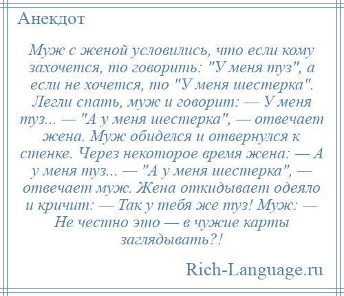 
    Муж с женой условились, что если кому захочется, то говорить: У меня туз , а если не хочется, то У меня шестерка . Легли спать, муж и говорит: — У меня туз... — А у меня шестерка , — отвечает жена. Муж обиделся и отвернулся к стенке. Через некоторое время жена: — А у меня туз... — А у меня шестерка , — отвечает муж. Жена откидывает одеяло и кричит: — Так у тебя же туз! Муж: — Не честно это — в чужие карты заглядывать?!