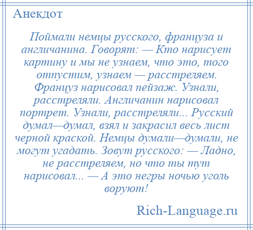 
    Поймали немцы русского, француза и англичанина. Говорят: — Кто нарисует картину и мы не узнаем, что это, того отпустим, узнаем — расстреляем. Француз нарисовал пейзаж. Узнали, расстреляли. Англичанин нарисовал портрет. Узнали, расстреляли... Русский думал—думал, взял и закрасил весь лист черной краской. Немцы думали—думали, не могут угадать. Зовут русского: — Ладно, не расстреляем, но что ты тут нарисовал... — А это негры ночью уголь воруют!