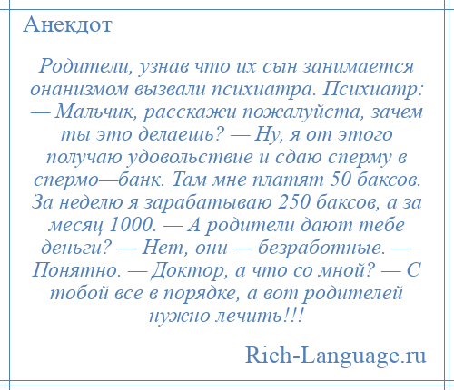 
    Родители, узнав что их сын занимается онанизмом вызвали психиатра. Психиатр: — Мальчик, расскажи пожалуйста, зачем ты это делаешь? — Ну, я от этого получаю удовольствие и сдаю сперму в спермо—банк. Там мне платят 50 баксов. За неделю я зарабатываю 250 баксов, а за месяц 1000. — А родители дают тебе деньги? — Нет, они — безработные. — Понятно. — Доктор, а что со мной? — С тобой все в порядке, а вот родителей нужно лечить!!!