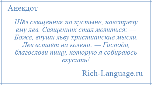 
    Шёл священник по пустыне, навстречу ему лев. Священник стал молиться: — Боже, внуши льву христианские мысли. Лев встаёт на колени: — Господи, благослови пищу, которую я собираюсь вкусить!