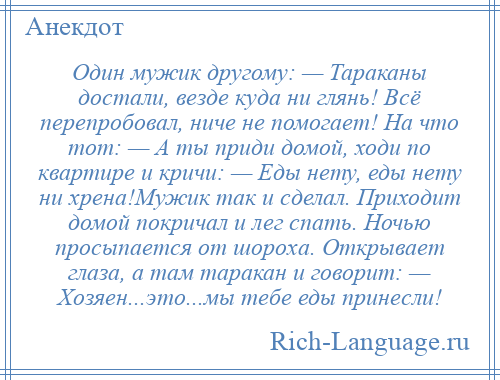 
    Один мужик другому: — Тараканы достали, везде куда ни глянь! Всё перепробовал, ниче не помогает! На что тот: — А ты приди домой, ходи по квартире и кричи: — Еды нету, еды нету ни хрена!Мужик так и сделал. Приходит домой покричал и лег спать. Ночью просыпается от шороха. Открывает глаза, а там таракан и говорит: — Хозяен...это...мы тебе еды принесли!