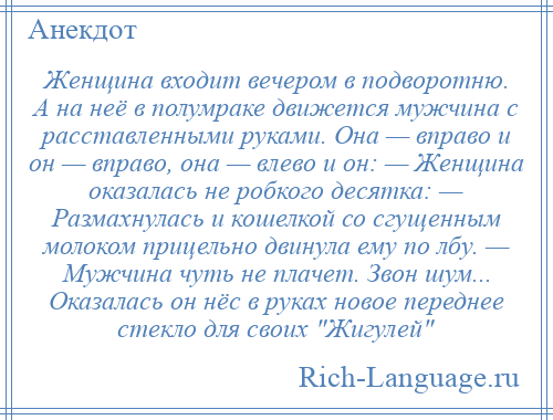 
    Женщина входит вечером в подворотню. А на неё в полумраке движется мужчина с расставленными руками. Она — вправо и он — вправо, она — влево и он: — Женщина оказалась не робкого десятка: — Размахнулась и кошелкой со сгущенным молоком прицельно двинула ему по лбу. — Мужчина чуть не плачет. Звон шум... Оказалась он нёс в руках новое переднее стекло для своих Жигулей 