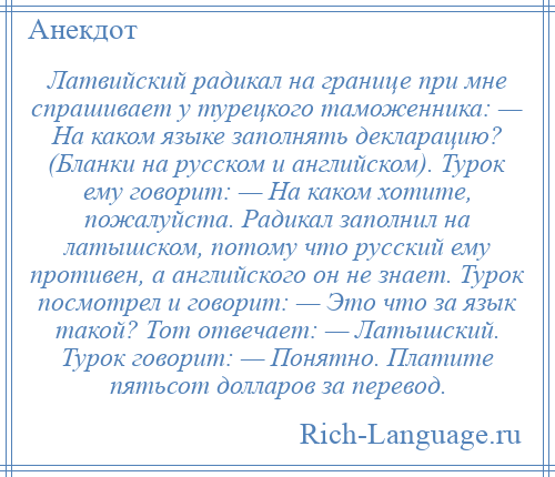 
    Латвийский радикал на границе при мне спрашивает у турецкого таможенника: — На каком языке заполнять декларацию? (Бланки на русском и английском). Турок ему говорит: — На каком хотите, пожалуйста. Радикал заполнил на латышском, потому что русский ему противен, а английского он не знает. Турок посмотрел и говорит: — Это что за язык такой? Тот отвечает: — Латышский. Турок говорит: — Понятно. Платите пятьсот долларов за перевод.