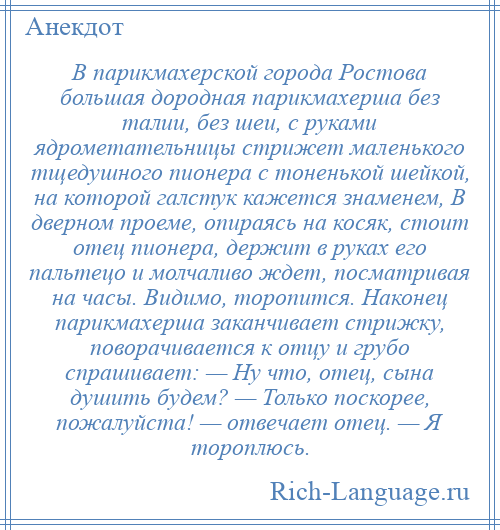 
    В парикмахерской города Ростова большая дородная парикмахерша без талии, без шеи, с руками ядрометательницы стрижет маленького тщедушного пионера с тоненькой шейкой, на которой галстук кажется знаменем, В дверном проеме, опираясь на косяк, стоит отец пионера, держит в руках его пальтецо и молчаливо ждет, посматривая на часы. Видимо, торопится. Наконец парикмахерша заканчивает стрижку, поворачивается к отцу и грубо спрашивает: — Ну что, отец, сына душить будем? — Только поскорее, пожалуйста! — отвечает отец. — Я тороплюсь.