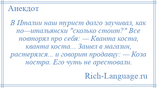 
    В Италии наш турист долго заучивал, как по—итальянски сколько стоит? Все повторял про себя: — Кванта коста, кванта коста... Зашел в магазин, растерялся... и говорит продавцу: — Коза ностра. Его чуть не арестовали.