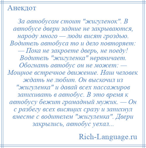 
    За автобусом стоит жигуленок . В автобусе двери задние не закрываются, народу много — люди висят гроздью. Водитель автобуса то и дело повторяет: — Пока не закроете дверь, не поеду! Водитель жигуленка нервничает. Обогнать автобус он не может: — Мощное встречное движение. Наш человек ждать не любит. Он выскочил из жигуленка и давай всех пассажиров запихивать в автобус. В это время к автобусу бежит громадный мужик. — Он с разбегу всех висящих сразу и запихнул вместе с водителем жигуленка . Двери закрылись, автобус уехал...