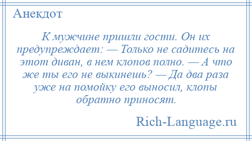 
    К мужчине пришли гости. Он их предупреждает: — Только не садитесь на этот диван, в нем клопов полно. — А что же ты его не выкинешь? — Да два раза уже на помойку его выносил, клопы обратно приносят.