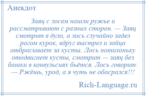 
    Заяц с лосем нашли ружье и рассматривают с разных сторон. — Заяц смотрит в дуло, а лось случайно задел рогом курок, вдруг выстрел и зайца отбрасывает за кусты. Лось потихоньку отодвигает кусты, смотрит — заяц без башки в конвульсиях бьётся. Лось говорит: — Ржёшь, урод, а я чуть не обосрался!!!