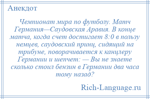 
    Чемпионат мира по футболу. Матч Германия—Саудовская Аравия. В конце матча, когда счет достигает 8:0 в пользу немцев, саудовский принц, сидящий на трибуне, поворачивается к канцлеру Германии и шепчет: — Вы не знаете сколько стоил бензин в Германии два часа тому назад?