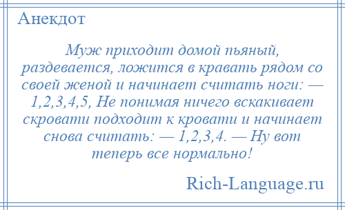 
    Муж приходит домой пьяный, раздевается, ложится в кравать рядом со своей женой и начинает считать ноги: — 1,2,3,4,5, Не понимая ничего вскакивает скровати подходит к кровати и начинает снова считать: — 1,2,3,4. — Ну вот теперь все нормально!