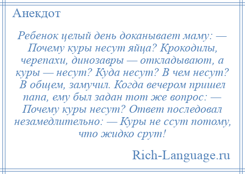 
    Ребенок целый день доканывает маму: — Почему куры несут яйца? Крокодилы, черепахи, динозавры — откладывают, а куры — несут? Куда несут? В чем несут? В общем, замучил. Когда вечером пришел папа, ему был задан тот же вопрос: — Почему куры несут? Ответ последовал незамедлительно: — Куры не ссут потому, что жидко срут!