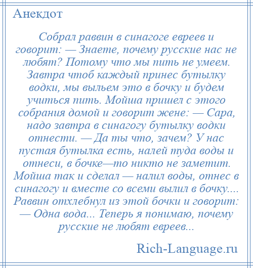 
    Собрал раввин в синагоге евреев и говорит: — Знаете, почему русские нас не любят? Потому что мы пить не умеем. Завтра чтоб каждый принес бутылку водки, мы выльем это в бочку и будем учиться пить. Мойша пришел с этого собрания домой и говорит жене: — Сара, надо завтра в синагогу бутылку водки отнести. — Да ты что, зачем? У нас пустая бутылка есть, налей туда воды и отнеси, в бочке—то никто не заметит. Мойша так и сделал — налил воды, отнес в синагогу и вместе со всеми вылил в бочку.... Раввин отхлебнул из этой бочки и говорит: — Одна вода... Теперь я понимаю, почему русские не любят евреев...