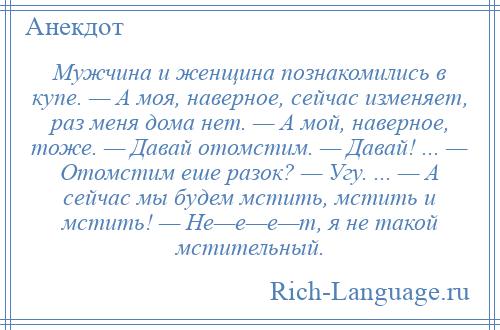 
    Мужчина и женщина познакомились в купе. — А моя, наверное, сейчас изменяет, раз меня дома нет. — А мой, наверное, тоже. — Давай отомстим. — Давай! ... — Отомстим еше разок? — Угу. ... — А сейчас мы будем мстить, мстить и мстить! — Не—е—е—т, я не такой мстительный.