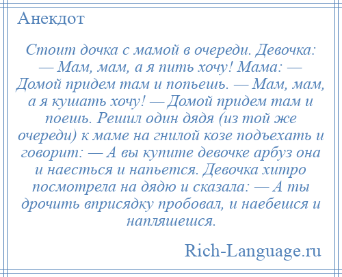 
    Стоит дочка с мамой в очереди. Девочка: — Мам, мам, а я пить хочу! Мама: — Домой придем там и попьешь. — Мам, мам, а я кушать хочу! — Домой придем там и поешь. Решил один дядя (из той же очереди) к маме на гнилой козе подъехать и говорит: — А вы купите девочке арбуз она и наесться и напьется. Девочка хитро посмотрела на дядю и сказала: — А ты дрочить вприсядку пробовал, и наебешся и напляшешся.