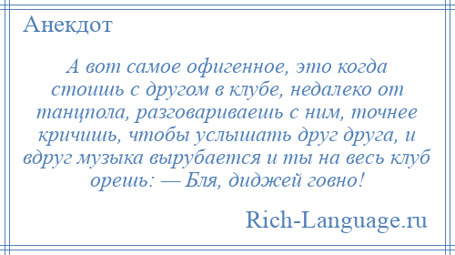 
    А вот самое офигенное, это когда стоишь с другом в клубе, недалеко от танцпола, разговариваешь с ним, точнее кричишь, чтобы услышать друг друга, и вдруг музыка вырубается и ты на весь клуб орешь: — Бля, диджей говно!