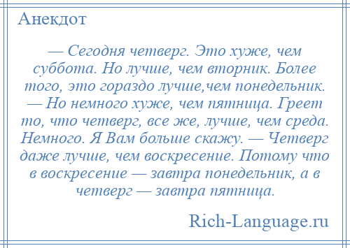 
    — Сегодня четверг. Это хуже, чем суббота. Но лучше, чем вторник. Более того, это гораздо лучше,чем понедельник. — Но немного хуже, чем пятница. Греет то, что четверг, все же, лучше, чем среда. Немного. Я Вам больше скажу. — Четверг даже лучше, чем воскресение. Потому что в воскресение — завтра понедельник, а в четверг — завтра пятница.